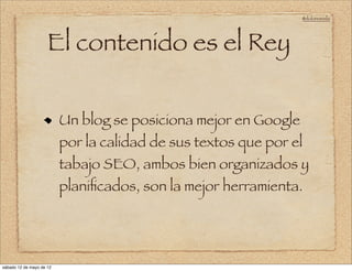 @doloresvela




                     El contenido es el Rey


                          Un blog se posiciona mejor en Google
                          por la calidad de sus textos que por el
                          tabajo SEO, ambos bien organizados y
                          planiﬁcados, son la mejor herramienta.




sábado 12 de mayo de 12
 