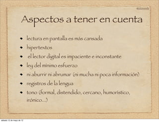 @doloresvela




                     Aspectos a tener en cuenta
                          lectura en pantalla es más cansada
                          hipertextos
                          el lector digital es impaciente e inconstante
                          ley del mínimo esfuerzo
                          ni aburrir ni abrumar (ni mucha ni poca información)
                          registros de la lengua
                          tono (formal, distendido, cercano, humorístico,
                          irónico...)


sábado 12 de mayo de 12
 