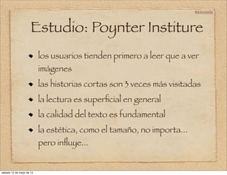 @doloresvela




                     Estudio: Poynter Institure
                          los usuarios tienden primero a leer que a ver
                          imágenes
                          las historias cortas son 3 veces más visitadas
                          la lectura es superﬁcial en general
                          la calidad del texto es fundamental
                          la estética, como el tamaño, no importa...
                          pero inﬂuye...


sábado 12 de mayo de 12
 