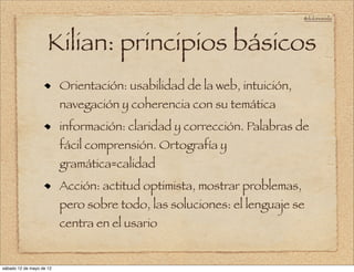 @doloresvela




                     Kilian: principios básicos
                          Orientación: usabilidad de la web, intuición,
                          navegación y coherencia con su temática
                          información: claridad y corrección. Palabras de
                          fácil comprensión. Ortografía y
                          gramática=calidad
                          Acción: actitud optimista, mostrar problemas,
                          pero sobre todo, las soluciones: el lenguaje se
                          centra en el usario


sábado 12 de mayo de 12
 