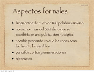 @doloresvela




                     Aspectos formales
                          fragmentos de texto de 100 palabras máximo
                          no escribir más del 50% de lo que se
                          escribiría en una publicación no digital
                          escribir pensando en que las cosas sean
                          fácilmente localizables
                          párrafos cortos y enumeraciones
                          hipertexto


sábado 12 de mayo de 12
 