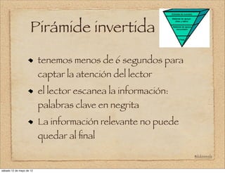 Pirámide invertida
                                                          !




                          tenemos menos de 6 segundos para
                          captar la atención del lector
                          el lector escanea la información:
                          palabras clave en negrita
                          La información relevante no puede
                          quedar al ﬁnal

                                                              @doloresvela



sábado 12 de mayo de 12
 