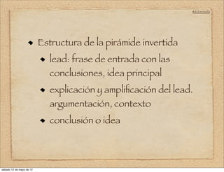 @doloresvela




                          Estructura de la pirámide invertida
                             lead: frase de entrada con las
                             conclusiones, idea principal
                             explicación y ampliﬁcación del lead.
                             argumentación, contexto
                             conclusión o idea




sábado 12 de mayo de 12
 