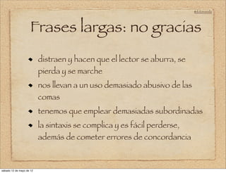 @doloresvela




                     Frases largas: no gracias
                          distraen y hacen que el lector se aburra, se
                          pierda y se marche
                          nos llevan a un uso demasiado abusivo de las
                          comas
                          tenemos que emplear demasiadas subordinadas
                          la sintaxis se complica y es fácil perderse,
                          además de cometer errores de concordancia



sábado 12 de mayo de 12
 