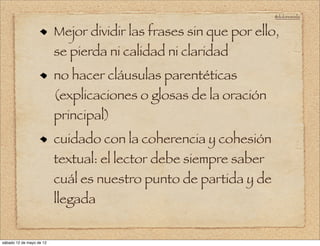 @doloresvela


                          Mejor dividir las frases sin que por ello,
                          se pierda ni calidad ni claridad
                          no hacer cláusulas parentéticas
                          (explicaciones o glosas de la oración
                          principal)
                          cuidado con la coherencia y cohesión
                          textual: el lector debe siempre saber
                          cuál es nuestro punto de partida y de
                          llegada


sábado 12 de mayo de 12
 