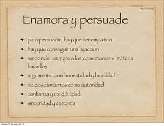 @doloresvela




                     Enamora y persuade
                          para persuadir, hay que ser empático
                          hay que conseguir una reacción
                          responder siempre a los comentarios e invitar a
                          hacerlos
                          argumentar con honestidad y humildad
                          no posicionarnos como autoridad
                          conﬁanza y credibilidad
                          sinceridad y cercanía


sábado 12 de mayo de 12
 
