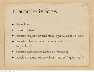 @doloresvela




                     Características:
                          No es lineal
                          es interactivo
                          permite mayor libertad en la organización de ideas
                          permite a los lectores hacer una lectura
                          “superﬁcial”
                          permite seleccionar temas de interés y
                          puede combinarse con otros “media” “hipermedia”



sábado 12 de mayo de 12
 