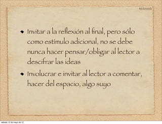 @doloresvela




                          Invitar a la reﬂexión al ﬁnal, pero sólo
                          como estímulo adicional, no se debe
                          nunca hacer pensar/obligar al lector a
                          descifrar las ideas
                          Involucrar e invitar al lector a comentar,
                          hacer del espacio, algo suyo




sábado 12 de mayo de 12
 