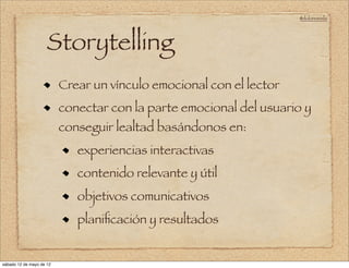 @doloresvela




                     Storytelling
                          Crear un vínculo emocional con el lector
                          conectar con la parte emocional del usuario y
                          conseguir lealtad basándonos en:
                             experiencias interactivas
                             contenido relevante y útil
                             objetivos comunicativos
                             planiﬁcación y resultados


sábado 12 de mayo de 12
 