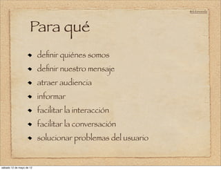 @doloresvela




                     Para qué
                          deﬁnir quiénes somos
                          deﬁnir nuestro mensaje
                          atraer audiencia
                          informar
                          facilitar la interacción
                          facilitar la conversación
                          solucionar problemas del usuario


sábado 12 de mayo de 12
 