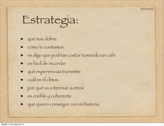 @doloresvela




                     Estrategia:
                          qué nos deﬁne
                          cómo lo contamos
                          es algo que podrías contar tomando un café
                          es fácil de recordar
                          qué experiencias transmite
                          cuál es el climax
                          por qué va a iteresar a otros
                          es creíble y coherente
                          qué quiero conseguir con mi historia



sábado 12 de mayo de 12
 