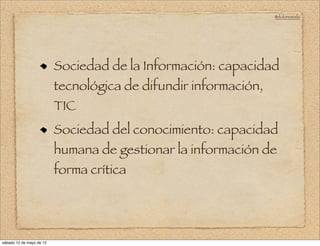 @doloresvela




                          Sociedad de la Información: capacidad
                          tecnológica de difundir información,
                          TIC
                          Sociedad del conocimiento: capacidad
                          humana de gestionar la información de
                          forma crítica




sábado 12 de mayo de 12
 