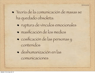 @doloresvela




                          Teoría de la comunicación de masas se
                          ha quedado obsoleta:
                            ruptura de vínculos emocionales
                            masiﬁcación de los medios
                            cosiﬁcación de las personas y
                            contenidos
                            deshumanización en las
                            comunicaciones


sábado 12 de mayo de 12
 