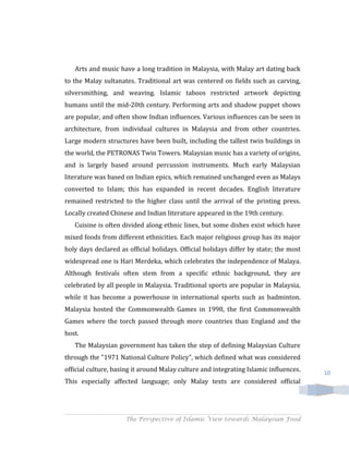 Arts and music have a long tradition in Malaysia, with Malay art dating back
to the Malay sultanates. Traditional art was centered on fields such as carving,
silversmithing, and weaving. Islamic taboos restricted artwork depicting
humans until the mid-20th century. Performing arts and shadow puppet shows
are popular, and often show Indian influences. Various influences can be seen in
architecture, from individual cultures in Malaysia and from other countries.
Large modern structures have been built, including the tallest twin buildings in
the world, the PETRONAS Twin Towers. Malaysian music has a variety of origins,
and is largely based around percussion instruments. Much early Malaysian
literature was based on Indian epics, which remained unchanged even as Malays
converted to Islam; this has expanded in recent decades. English literature
remained restricted to the higher class until the arrival of the printing press.
Locally created Chinese and Indian literature appeared in the 19th century.
   Cuisine is often divided along ethnic lines, but some dishes exist which have
mixed foods from different ethnicities. Each major religious group has its major
holy days declared as official holidays. Official holidays differ by state; the most
widespread one is Hari Merdeka, which celebrates the independence of Malaya.
Although festivals often stem from a specific ethnic background, they are
celebrated by all people in Malaysia. Traditional sports are popular in Malaysia,
while it has become a powerhouse in international sports such as badminton.
Malaysia hosted the Commonwealth Games in 1998, the first Commonwealth
Games where the torch passed through more countries than England and the
host.
   The Malaysian government has taken the step of defining Malaysian Culture
through the "1971 National Culture Policy", which defined what was considered
official culture, basing it around Malay culture and integrating Islamic influences.   10
This especially affected language; only Malay texts are considered official




                     The Perspective of Islamic View towards Malaysian Food
 