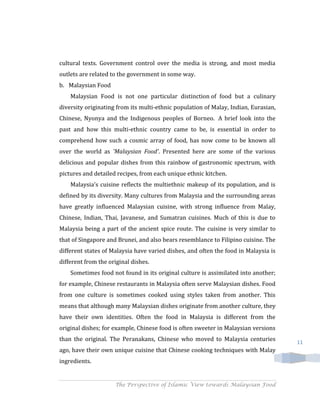 cultural texts. Government control over the media is strong, and most media
outlets are related to the government in some way.
b. Malaysian Food
    Malaysian Food is not one particular distinction of food but a culinary
diversity originating from its multi-ethnic population of Malay, Indian, Eurasian,
Chinese, Nyonya and the Indigenous peoples of Borneo. A brief look into the
past and how this multi-ethnic country came to be, is essential in order to
comprehend how such a cosmic array of food, has now come to be known all
over the world as 'Malaysian Food'. Presented here are some of the various
delicious and popular dishes from this rainbow of gastronomic spectrum, with
pictures and detailed recipes, from each unique ethnic kitchen.
    Malaysia's cuisine reflects the multiethnic makeup of its population, and is
defined by its diversity. Many cultures from Malaysia and the surrounding areas
have greatly influenced Malaysian cuisine, with strong influence from Malay,
Chinese, Indian, Thai, Javanese, and Sumatran cuisines. Much of this is due to
Malaysia being a part of the ancient spice route. The cuisine is very similar to
that of Singapore and Brunei, and also bears resemblance to Filipino cuisine. The
different states of Malaysia have varied dishes, and often the food in Malaysia is
different from the original dishes.
    Sometimes food not found in its original culture is assimilated into another;
for example, Chinese restaurants in Malaysia often serve Malaysian dishes. Food
from one culture is sometimes cooked using styles taken from another. This
means that although many Malaysian dishes originate from another culture, they
have their own identities. Often the food in Malaysia is different from the
original dishes; for example, Chinese food is often sweeter in Malaysian versions
than the original. The Peranakans, Chinese who moved to Malaysia centuries           11
ago, have their own unique cuisine that Chinese cooking techniques with Malay
ingredients.


                     The Perspective of Islamic View towards Malaysian Food
 