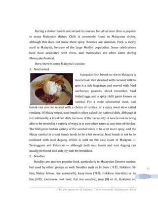 During a dinner food is not served in courses, but all at once. Rice is popular
in many Malaysian dishes. Chilli is commonly found in Malaysian dishes,
although this does not make them spicy. Noodles are common. Pork is rarely
used in Malaysia, because of the large Muslim population. Some celebrations
have food associated with them, and mooncakes are often eaten during
Mooncake Festival.
    Here, there is some Malaysia’s cuisine:
1. Nasi Lemak
                                        A popular dish based on rice in Malaysia is
                                    nasi lemak: rice steamed with coconut milk to
                                    give it a rich fragrance, and served with fried
                                    anchovies, peanuts, sliced cucumber, hard
                                    boiled eggs and a spicy chilli paste known as
                                    sambal. For a more substantial meal, nasi
lemak can also be served with a choice of curries, or a spicy meat stew called
rendang. Of Malay origin, nasi lemak is often called the national dish. Although it
is traditionally a breakfast dish, because of the versatility of nasi lemak in being
able to be served in a variety of ways, it is now often eaten at any time of the day.
The Malaysian Indian variety of the sambal tends to be a bit more spicy, and the
Malay sambal in a nasi lemak tends to be a bit sweeter. Nasi lemak is not to be
confused with nasi dagang, which is sold on the east coast of Malaysia —
Terengganu and Kelantan — although both nasi lemak and nasi dagang can
usually be found sold side-by-side for breakfast.
2. Noodles
   Noodles are another popular food, particularly in Malaysian Chinese cuisine,
but used by other groups as well. Noodles such as bi hoon (米粉, Hokkien: bí-             12
hún, Malay: bihun; rice vermicelli), kuay teow (粿條, Hokkien: kóe-tiâu) or ho
fun (河粉, Cantonese: ho4 fan2; flat rice noodles), mee (麵 or 面, Hokkien: mī,


                     The Perspective of Islamic View towards Malaysian Food
 