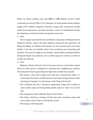 Malay: mi; yellow noodles), mee suah (麵線 or 面线, Hokkien: mī-sòaⁿ; wheat

vermicelli), yee meen (伊麵 or 伊面, Cantonese: ji1 min6; golden wheat noodles),
langka (冬粉, Hokkien: tang-hún, Cantonese: dung1 fan2; transparent noodles
made from mung beans), and others provide a source of carbohydrate besides
the ubiquitous serving of rice that accompanies every meal.
3. Pork
   Pork is largely consumed by the non-Muslim community in Malaysia like the
Malaysian Chinese, natives like Iban, Kadazan, Orang Asli and expatriates. All
Malaysian Malays are Muslim and therefore do not consume pork since Islam
forbids it but does not prohibit others from producing and consuming pork
products. Pork can be bought in wet markets, supermarkets and hypermarkets.
During the Nipah virus epidemic, over a million pigs were culled in an effort to
contain the outbreak.
4. Fruit
   Malaysia's climate allows for fruit to be grown all year round. Most tropical
fruits are either grown in Malaysia or imported from neighbouring countries.
The demand for fruits is generally quite high. Some notable fruits include:
    The durian, a fruit with a spiky outer shell and a characteristic odour is a
    local tropical fruit that is notable because it provokes strong emotions either
    of loving it or hating it. It is also known as the "King of the Fruits".
    The rambutan also has a distinctive appearance, being red or yellow in
    colour (when ripe) and having fleshy pliable spines or 'hairs' on its outer
    skin.
    The mangosteen, often called the "Queen of the Fruits".
    The lychee, which has a bumpy red skin and sweet, sometimes made with
                                                                                      13
    tea to make it sweet. They are sold all year round.
    The mango, a refreshing fruit



                      The Perspective of Islamic View towards Malaysian Food
 