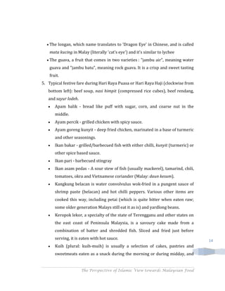The longan, which name translates to 'Dragon Eye' in Chinese, and is called
    mata kucing in Malay (literally 'cat's eye') and it's similar to lychee
    The guava, a fruit that comes in two varieties : "jambu air", meaning water
    guava and "jambu batu", meaning rock guava. It is a crisp and sweet tasting
    fruit.
5. Typical festive fare during Hari Raya Puasa or Hari Raya Haji (clockwise from
   bottom left): beef soup, nasi himpit (compressed rice cubes), beef rendang,
   and sayur lodeh.
       Apam balik - bread like puff with sugar, corn, and coarse nut in the
       middle.
       Ayam percik - grilled chicken with spicy sauce.
       Ayam goreng kunyit - deep fried chicken, marinated in a base of turmeric
       and other seasonings.
       Ikan bakar - grilled/barbecued fish with either chilli, kunyit (turmeric) or
       other spice based sauce.
       Ikan pari - barbecued stingray
       Ikan asam pedas - A sour stew of fish (usually mackerel), tamarind, chili,
       tomatoes, okra and Vietnamese coriander (Malay: daun kesum).
       Kangkung belacan is water convolvulus wok-fried in a pungent sauce of
       shrimp paste (belacan) and hot chilli peppers. Various other items are
       cooked this way, including petai (which is quite bitter when eaten raw;
       some older generation Malays still eat it as is) and yardlong beans.
       Keropok lekor, a specialty of the state of Terengganu and other states on
       the east coast of Peninsula Malaysia, is a savoury cake made from a
       combination of batter and shredded fish. Sliced and fried just before
       serving, it is eaten with hot sauce.                                           14
       Kuih (plural: kuih-muih) is usually a selection of cakes, pastries and
       sweetmeats eaten as a snack during the morning or during midday, and


                      The Perspective of Islamic View towards Malaysian Food
 