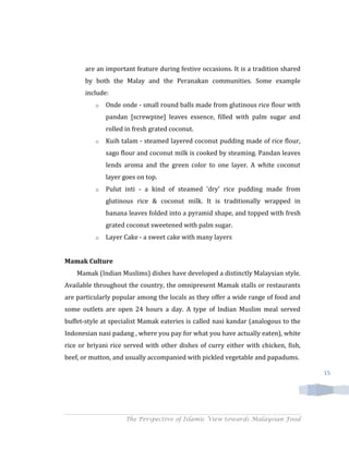 are an important feature during festive occasions. It is a tradition shared
       by both the Malay and the Peranakan communities. Some example
       include:
          o   Onde onde - small round balls made from glutinous rice flour with
              pandan [screwpine] leaves essence, filled with palm sugar and
              rolled in fresh grated coconut.
          o   Kuih talam - steamed layered coconut pudding made of rice flour,
              sago flour and coconut milk is cooked by steaming. Pandan leaves
              lends aroma and the green color to one layer. A white coconut
              layer goes on top.
          o   Pulut inti - a kind of steamed 'dry' rice pudding made from
              glutinous rice & coconut milk. It is traditionally wrapped in
              banana leaves folded into a pyramid shape, and topped with fresh
              grated coconut sweetened with palm sugar.
          o   Layer Cake - a sweet cake with many layers


Mamak Culture
    Mamak (Indian Muslims) dishes have developed a distinctly Malaysian style.
Available throughout the country, the omnipresent Mamak stalls or restaurants
are particularly popular among the locals as they offer a wide range of food and
some outlets are open 24 hours a day. A type of Indian Muslim meal served
buffet-style at specialist Mamak eateries is called nasi kandar (analogous to the
Indonesian nasi padang , where you pay for what you have actually eaten), white
rice or briyani rice served with other dishes of curry either with chicken, fish,
beef, or mutton, and usually accompanied with pickled vegetable and papadums.

                                                                                     15




                     The Perspective of Islamic View towards Malaysian Food
 