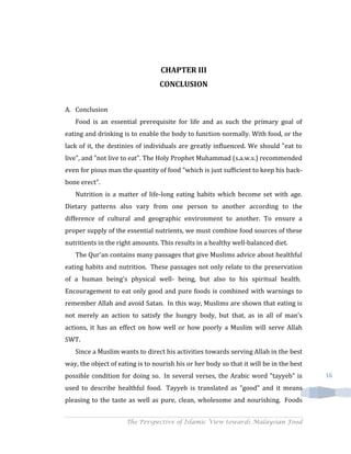 CHAPTER III
                                  CONCLUSION


A. Conclusion
   Food is an essential prerequisite for life and as such the primary goal of
eating and drinking is to enable the body to function normally. With food, or the
lack of it, the destinies of individuals are greatly influenced. We should "eat to
live", and "not live to eat". The Holy Prophet Muhammad (s.a.w.s.) recommended
even for pious man the quantity of food "which is just sufficient to keep his back-
bone erect".
   Nutrition is a matter of life-long eating habits which become set with age.
Dietary patterns also vary from one person to another according to the
difference of cultural and geographic environment to another. To ensure a
proper supply of the essential nutrients, we must combine food sources of these
nutritients in the right amounts. This results in a healthy well-balanced diet.
   The Qur'an contains many passages that give Muslims advice about healthful
eating habits and nutrition. These passages not only relate to the preservation
of a human being's physical well- being, but also to his spiritual health.
Encouragement to eat only good and pure foods is combined with warnings to
remember Allah and avoid Satan. In this way, Muslims are shown that eating is
not merely an action to satisfy the hungry body, but that, as in all of man's
actions, it has an effect on how well or how poorly a Muslim will serve Allah
SWT.
   Since a Muslim wants to direct his activities towards serving Allah in the best
way, the object of eating is to nourish his or her body so that it will be in the best
possible condition for doing so. In several verses, the Arabic word "tayyeb" is          16

used to describe healthful food. Tayyeb is translated as "good" and it means
pleasing to the taste as well as pure, clean, wholesome and nourishing. Foods


                      The Perspective of Islamic View towards Malaysian Food
 