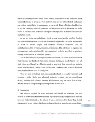 which are not tayyeb and which cause one to lose control of the body and mind
will not help one to prosper. They distract from the worship of Allah and cause
one to lose sight of why it is necessary to eat at all. Thus, a Muslim should strive
to get the vitamins, minerals, proteins, carbohydrates and so forth that his body
needs to function well and avoid falling into eating habits that slow him down or
make him weak.
   As we see in the second chapter, food is very important for our life. Food is
any substance consumed to provide nutritional support for the body. It is usually
of plant or animal origin, and contains essential nutrients, such as
carbohydrates, fats, proteins, vitamins, or minerals. The substance is ingested by
an organism and assimilated by the organism's cells in an effort to produce
energy, maintain life, or stimulate growth.
   The Malaysian food in perspective of Islamic view can show by the culture of
Malaysia and the kinds of Malaysia’s cuisines. In fact, as most Malays (not all
Malaysians are Malay!) are Muslim, pork or any food that comes from a pig is
never used in Malay cuisine. Even cutlery and crockery used to serve Muslims
must not have been used to serve pork.
   They are also prohibited from consuming the flesh of predatory animals and
predatory birds (ducks are allowed), rodents, reptiles, worms, amphibians
(frogs) and the flesh of dead animals. Muslims can only eat meat that is halal.
Halal is a way of slaughtering according to the Islamic rites.


B. Suggestion
   We have to respect the other cultures and should not consider that our
culture is better than the other culture, especially in our perspective as Moslem
towards Malaysia’s food or the others. If we do not respect to them, they do not       17
also respect to our culture. We have to choose the right foods based on our faith.




                     The Perspective of Islamic View towards Malaysian Food
 
