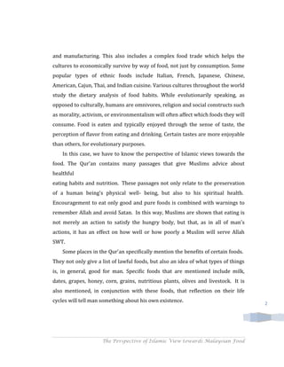 and manufacturing. This also includes a complex food trade which helps the
cultures to economically survive by way of food, not just by consumption. Some
popular types of ethnic foods include Italian, French, Japanese, Chinese,
American, Cajun, Thai, and Indian cuisine. Various cultures throughout the world
study the dietary analysis of food habits. While evolutionarily speaking, as
opposed to culturally, humans are omnivores, religion and social constructs such
as morality, activism, or environmentalism will often affect which foods they will
consume. Food is eaten and typically enjoyed through the sense of taste, the
perception of flavor from eating and drinking. Certain tastes are more enjoyable
than others, for evolutionary purposes.
    In this case, we have to know the perspective of Islamic views towards the
food. The Qur'an contains many passages that give Muslims advice about
healthful
eating habits and nutrition. These passages not only relate to the preservation
of a human being's physical well- being, but also to his spiritual health.
Encouragement to eat only good and pure foods is combined with warnings to
remember Allah and avoid Satan. In this way, Muslims are shown that eating is
not merely an action to satisfy the hungry body, but that, as in all of man's
actions, it has an effect on how well or how poorly a Muslim will serve Allah
SWT.
    Some places in the Qur'an specifically mention the benefits of certain foods.
They not only give a list of lawful foods, but also an idea of what types of things
is, in general, good for man. Specific foods that are mentioned include milk,
dates, grapes, honey, corn, grains, nutritious plants, olives and livestock. It is
also mentioned, in conjunction with these foods, that reflection on their life
cycles will tell man something about his own existence.                               2




                     The Perspective of Islamic View towards Malaysian Food
 