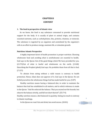 CHAPTER II
                                    CONTENT


1. The food in perspective of Islamic view
   As we know, the food is any substance consumed to provide nutritional
support for the body. It is usually of plant or animal origin, and contains
essential nutrients, such as carbohydrates, fats, proteins, vitamins, or minerals.
The substance is ingested by an organism and assimilated by the organism's
cells in an effort to produce energy, maintain life, or stimulate growth.


Nutrition: Islamic Perspective
    A highly important factor of health promotion is proper nutrition. Choosing
wholesome food and avoiding what is unwholesome are essential to health.
God says in the Quran: Eat of the good things which We have provided for you.
(2:173) Eat of what is lawful and wholesome on the earth. (2:168)
Describing the Prophet (pbuh) God says: He prohibits them from all that is foul.
(7:157)
    To abstain from eating without a valid reason is contrary to health
protection. Hence, Islam does not approve of it. God says in the Quran: Do not
forbid yourselves the wholesome things God has made lawful for you. (5:87)
    Healthy nutrition means having a balanced diet, in order to maintain the
balance that God has established in all matters, and to which reference is made
in the Quran: "And He enforced the balance. That you exceed not the bounds; but
observe the balance strictly, and fall not short thereof". (55:7-9)
Healthy nutrition means a diet balanced in quantity. Eating too much is contrary
to Islamic teachings.                                                                4

    In the Quran we read: Eat and drink, but avoid excess. (20:81)



                        The Perspective of Islamic View towards Malaysian Food
 