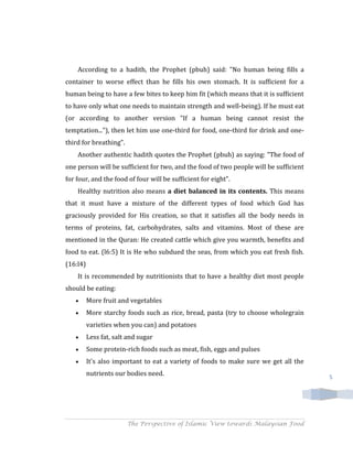According to a hadith, the Prophet (pbuh) said: "No human being fills a
container to worse effect than he fills his own stomach. It is sufficient for a
human being to have a few bites to keep him fit (which means that it is sufficient
to have only what one needs to maintain strength and well-being). If he must eat
(or according to another version "If a human being cannot resist the
temptation..."), then let him use one-third for food, one-third for drink and one-
third for breathing".
    Another authentic hadith quotes the Prophet (pbuh) as saying: "The food of
one person will be sufficient for two, and the food of two people will be sufficient
for four, and the food of four will be sufficient for eight".
    Healthy nutrition also means a diet balanced in its contents. This means
that it must have a mixture of the different types of food which God has
graciously provided for His creation, so that it satisfies all the body needs in
terms of proteins, fat, carbohydrates, salts and vitamins. Most of these are
mentioned in the Quran: He created cattle which give you warmth, benefits and
food to eat. (l6:5) It is He who subdued the seas, from which you eat fresh fish.
(16:l4)
    It is recommended by nutritionists that to have a healthy diet most people
should be eating:
          More fruit and vegetables
          More starchy foods such as rice, bread, pasta (try to choose wholegrain
          varieties when you can) and potatoes
          Less fat, salt and sugar
          Some protein-rich foods such as meat, fish, eggs and pulses
          It's also important to eat a variety of foods to make sure we get all the
          nutrients our bodies need.                                                   5




                        The Perspective of Islamic View towards Malaysian Food
 