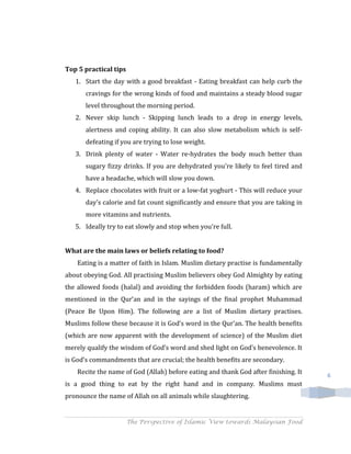Top 5 practical tips
   1. Start the day with a good breakfast - Eating breakfast can help curb the
      cravings for the wrong kinds of food and maintains a steady blood sugar
      level throughout the morning period.
   2. Never skip lunch - Skipping lunch leads to a drop in energy levels,
      alertness and coping ability. It can also slow metabolism which is self-
      defeating if you are trying to lose weight.
   3. Drink plenty of water - Water re-hydrates the body much better than
      sugary fizzy drinks. If you are dehydrated you're likely to feel tired and
      have a headache, which will slow you down.
   4. Replace chocolates with fruit or a low-fat yoghurt - This will reduce your
      day's calorie and fat count significantly and ensure that you are taking in
      more vitamins and nutrients.
   5. Ideally try to eat slowly and stop when you're full.


What are the main laws or beliefs relating to food?
    Eating is a matter of faith in Islam. Muslim dietary practise is fundamentally
about obeying God. All practising Muslim believers obey God Almighty by eating
the allowed foods (halal) and avoiding the forbidden foods (haram) which are
mentioned in the Qur’an and in the sayings of the final prophet Muhammad
(Peace Be Upon Him). The following are a list of Muslim dietary practises.
Muslims follow these because it is God’s word in the Qur’an. The health benefits
(which are now apparent with the development of science) of the Muslim diet
merely qualify the wisdom of God’s word and shed light on God’s benevolence. It
is God’s commandments that are crucial; the health benefits are secondary.
    Recite the name of God (Allah) before eating and thank God after finishing. It   6
is a good thing to eat by the right hand and in company. Muslims must
pronounce the name of Allah on all animals while slaughtering.


                       The Perspective of Islamic View towards Malaysian Food
 