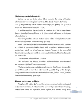 The Importance of a balanced diet
    Various verses and texts within Islam promote the eating of healthy
wholesome food and eating in moderation. Allah clearly states in the Quran:
"Eat of the good things which We have provided for you. (2:173) Eat of what is
lawful and wholesome on the earth." (2:168)
    A healthy nutritious diet must also be balanced, in order to maintain the
balance that Allah has established in all things, this is addressed in the Quran
when Allah says:
    "And He enforced the balance. That you exceed not the bounds; but observe the
balance strictly; and fall not short thereof." (55:7-9)
    As we know, eating excessively causes harm to our systems. Many ailments
are related to uncontrolled eating habits such as, diabetes, vascular diseases,
stroke, heart attack etc. It has been said that the 'stomach is the home of ill
health' and is usually responsible in some way to ill health. Islam teaches us to
eat moderately:
    "Eat and drink, but avoid excess." (20:81).
    Over indulgence and wasting of food are further dissuaded in the Hadith of
the Messenger of Allah (Peace be upon him):
    '"No human being has ever filled a container worse than his own stomach. The
son of Adam needs no more than a few morsels of food to keep up his strength,
doing so he should consider that a third of his stomach is for food, a third for drink
and a third for breathing." (Ibn Maja)


Physical and spiritual well-being
    At a physical level, the Qur'an and the sunnah encourage healthy eating, and
at the same time forbid all substances that cause bodily harm: intoxicants, drugs,       8
and so forth. Fruits and vegetables, dates, yoghurt, milk, natural honey, black




                      The Perspective of Islamic View towards Malaysian Food
 