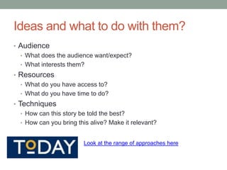 Ideas and what to do with them?
• Audience
  • What does the audience want/expect?
  • What interests them?
• Resources
  • What do you have access to?
  • What do you have time to do?
• Techniques
   • How can this story be told the best?
   • How can you bring this alive? Make it relevant?


                         Look at the range of approaches here
 