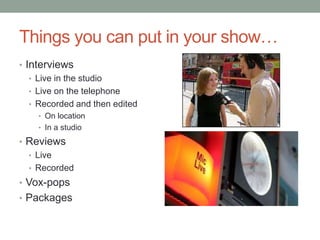 Things you can put in your show…
• Interviews
   • Live in the studio
   • Live on the telephone
   • Recorded and then edited
    • On location
    • In a studio

• Reviews
  • Live
  • Recorded
• Vox-pops
• Packages
 