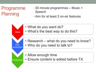 Programme             • 30 minute programmes – Music +
                        Speech
Planning              • Aim for at least 2 on-air features


                 • What do you want do?
      Ideas      • What’s the best way to do this?

                 • Research – what do you need to know?
       Pre-
    production
                 • Who do you need to talk to?

                 • Allow enough time
    Production   • Ensure content is edited before TX
 