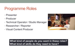 Programme Roles
• Presenter
• Producer
• Technical Operator / Studio Manager
• Researcher / Reporter
• Visual Content Producer




    What kind of people do you want in these roles?
    What kind of skills do they need to have?
 
