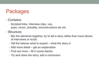 Packages
• Contains:
  • Scripted links, Interview clips, vox-
    pops, music, actuality, reconstructions etc etc
• Structure:
  • Mix the elements together, try to tell a story rather than have blocks
    of interviews or script.
  • Tell the listener what to expect – what the story is
  • Add more detail – get an explanation
  • Find out more – fill in some blanks
  • Try and close the story, add a conclusion
 