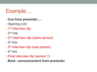 Example….
• Cue from presenter….
• Opening Link
• 1st Interview clip
• 2nd link
• 2nd interview clip (same person)
• 3rd link
• 3rd interview clip (new person)
• 4th link
• Final interview clip (person 1)
• Back –announcement from presenter
 