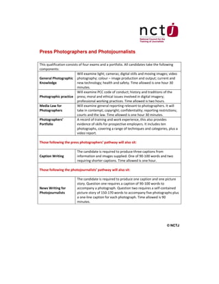 Press Photographers and Photojournalists
This qualification consists of four exams and a portfolio. All candidates take the following
components:
Will examine light; cameras; digital stills and moving images; video
General Photographic photography; colour – image production and output; current and
Knowledge
new technology; health and safety. Time allowed is one hour 30
minutes.
Will examine PCC code of conduct; history and traditions of the
Photographic practice press; moral and ethical issues involved in digital imagery;
professional working practices. Time allowed is two hours.
Media Law for
Will examine general reporting relevant to photographers. It will
Photographers
take in contempt; copyright; confidentiality; reporting restrictions;
courts and the law. Time allowed is one hour 30 minutes.
Photographers’
A record of training and work experience, this also provides
Portfolio
evidence of skills for prospective employers. It includes ten
photographs, covering a range of techniques and categories, plus a
video report.
Those following the press photographers’ pathway will also sit:

Caption Writing

The candidate is required to produce three captions from
information and images supplied. One of 90-100 words and two
requiring shorter captions. Time allowed is one hour.

Those following the photojournalists’ pathway will also sit:

News Writing for
Photojournalists

The candidate is required to produce one caption and one picture
story. Question one requires a caption of 90-100 words to
accompany a photograph. Question two requires a self-contained
picture story of 150-170 words to accompany five photographs plus
a one-line caption for each photograph. Time allowed is 90
minutes.

© NCTJ

 