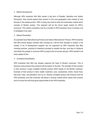 Page | 10
2. Market development
Although HPA industries Sdn Bhd owned a big farm of Roselle, Spirullina and Asiatic
Pennywort, they should expand their product to the new geographic area instead of only
farming in the existence farm. HPA is trying very hard to enter the Indonesian market which
consists of Muslim society. This segment will be the future target market for HPA’s
consumer. The market uncertainty may be a trouble to HPA Industries since it involves a lot
of strategies to be used.
3. Market Penetration
As awarded Good Manufacturing Product and Islamic Manufacturer Product, HPA Industries
Sdn Bhd should always maintain their concept as it will be their strength to sustain in the
market. A lot of development program can be organized by HPA Industries Sdn Bhd
including seminar, practical to treatment provided to abolish the fear, and also to influence
and attract the people to consume HPA’s product who of course will give 100% benefit to all
every aspect of live.
4. Unrelated diversification
HPA Industries Sdn Bhd has already captured the heart of Muslim consumer. This is
because every product they produce will be based on Sunnah. The strength of their product
is they produce a huge unrelated diversify product which based on the Muslim practices.
Example of their product is herb, health, treatment, care, accessories, drinks, frozen food,
fast food, hotel, and plantation and so on. Diverse unrelated product will enhance that the
HPA Industries and their branches will attract a diverse market which values their product
and of course this will bring good opportunities to the HPA Industries.
 