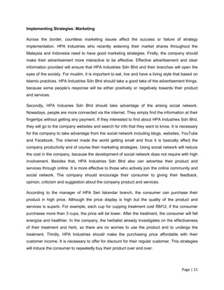 Page | 11
Implementing Strategies: Marketing
Across the border, countless marketing issues affect the success or failure of strategy
implementation. HPA Industries who recently widening their market shares throughout the
Malaysia and Indonesia need to have good marketing strategies. Firstly, the company should
make their advertisement more interactive to be effective. Effective advertisement and clear
information provided will ensure that HPA Industries Sdn Bhd and their branches will open the
eyes of the society. For muslim, it is important to eat, live and have a living style that based on
Islamic practices. HPA Industries Sdn Bhd should take a good take of the advertisement things,
because some people’s response will be either positively or negatively towards their product
and services.
Secondly, HPA Indusries Sdn Bhd should take advantage of the arising social network.
Nowadays, people are more connected via the internet. They simply find the information at their
fingertips without getting any payment. If they interested to find about HPA Industries Sdn Bhd,
they will go to the company websites and search for info that they want to know. It is necessary
for the company to take advantage from the social network including blogs, websites, YouTube
and Facebook. The internet made the world getting small and thus it is basically affect the
company productivity and of course their marketing strategies. Using social network will reduce
the cost in the company, because the development of social network does not require with high
involvement. Besides that, HPA Industries Sdn Bhd also can advertise their product and
services through online. It is more effective to those who actively join the online community and
social network. The company should encourage their consumer to giving their feedback,
opinion, criticism and suggestion about the company product and services.
According to the manager of HPA Seri Iskandar branch, the consumer can purchase their
product in high price. Although the price display is high but the quality of the product and
services is superb. For example, each cup for cupping treatment cost RM12, if the consumer
purchases more than 3 cups, the price will be lower. After the treatment, the consumer will fell
energize and healthier. In the company, the herbalist already investigates on the effectiveness
of their treatment and herb, so there are no worries to use the product and to undergo the
treatment. Thirdly, HPA Industries should make the purchasing price affordable with their
customer income. It is necessary to offer for discount for their regular customer. This strategies
will induce the consumer to repeatedly buy their product over and over.
 