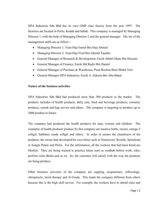 Page | 2
HPA Industries Sdn Bhd has its own GMP class factory from the year 1997. The
factories are located in Perlis, Kedah and Sabah. This company is managed by Managing
Director 1, with the help of Managing Director 2 and the general manager. The list of the
management staffs are as follow:-
 Managing Director 1, Tuan Haji Ismail Bin Haji Ahmad
 Managing Director 2, Tuan Haji Fisal Bin Ahmad Tajudin
 General Manager of Research & Development, Encik Abdul Ghani Bin Hussain
 General Manager of Finance, Encik Md Radzi Bin Hamid
 General Manager of Purchase & Warehouse, Puan Roslina Binti Mohd Alwi
 General Manager HPA Industries, Encik A. Zakaria Bin Abu Bakar
Nature of the business activities
HPA Industries Sdn Bhd had produced more than 300 products in the market. The
products includes of health products, daily care, food and beverage products, cosmetic
products, umrah and hajj service and others. The company is targeting to produce up to
2000 product in future.
The company had produced the health products for men, women and children. The
examples of health products produce by this company are laxative herbs, raisins, omega-3
softgel, habbatus sauda softgel and others. In order to ensure the cleanliness of the
products, the owner had developed his own farms such as Pennywort, Roselle, Spirulinna
in Sungai Petani and Perlis. For the information, all the workers that had been hired are
Muslim. They are being trained to practice Islam such as wudhuk before work, zikir,
perform solat dhuha and so on. So, the customer will satisfy with the way the products
are being produce.
Other business activities of the company are cupping, acupuncture, reflexology,
chiropractic, leech therapy and Al-Fasdu. This made the company different from others
because this is the high skill service. For example, the workers have to attend class and
 