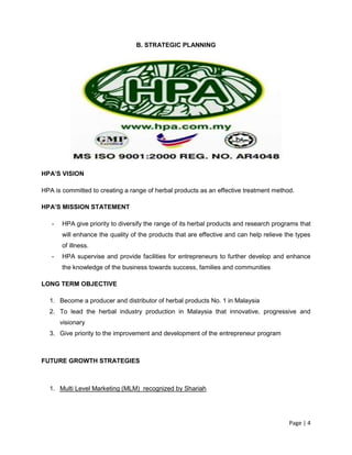 Page | 4
B. STRATEGIC PLANNING
HPA’S VISION
HPA is committed to creating a range of herbal products as an effective treatment method.
HPA’S MISSION STATEMENT
- HPA give priority to diversify the range of its herbal products and research programs that
will enhance the quality of the products that are effective and can help relieve the types
of illness.
- HPA supervise and provide facilities for entrepreneurs to further develop and enhance
the knowledge of the business towards success, families and communities
LONG TERM OBJECTIVE
1. Become a producer and distributor of herbal products No. 1 in Malaysia
2. To lead the herbal industry production in Malaysia that innovative, progressive and
visionary
3. Give priority to the improvement and development of the entrepreneur program
FUTURE GROWTH STRATEGIES
1. Multi Level Marketing (MLM) recognized by Shariah
 