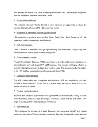 Page | 5
HPA entered the era of Multi Level Marketing (MLM) from 1997, and received recognition
from the Indonesian Shariah Consultation Center.
2. Koperasi Wanita Berhad
HPA establish Koperasi Wanita Berhad to give members an opportunity to share the
benefits. Estimates of return of 10 – 20 percent per month
3. Huge effort in advertising products by mass media
HPA advertise its products such as Kopi Radix, Radix Cola, Sarsi Cereal on tv3, tv9,
newspaper, public transportation and billboards.
4. High marketing plan
Offer 11 rewards to distributors through high marketing plan “ERA BARU” in producing HPA
entrepreneur that have 5 figure incomes every month.
5. Entrepreneurship training
Program Perkongsian Bijaksana (PBC) was created to provide guidance and assistance to
all members to carry out Sharia HPA MLM business. This program will highly effective in
order for helping the company to boost their monthly sales. The course is run by the leaders
of the HPA that has successful among Pengarah Jati Setia (PJS).
6. Cheap and affordable price
The HPA product prices very competitive and affordable. HPA also emphasizes principles
“IHSAN” in terms of product prices. This is to enable every each group; either rich or poor
people can afford to have it.
7. Produce variety of products
It is more than 400 types of products issued by the HPA and it consists of a variety of health
products (herbs), daily use, food, beverages, cosmetics, Umrah and Haj and others. HP's
target is to produce 500 kinds of products in the future.
8. JAWI Diagnosis
HPA introduces the concept of a Jawi Diagnosis that combining “ilahiah” and natural
resources. It consists of herbal medicine, knowledge diagnosis through palm nerve, eye and
 