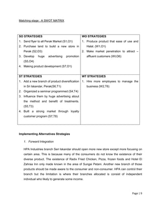 Page | 9
Matching stage : A SWOT MATRIX
Implementing Alternatives Strategies
1. Forward Integration
HPA Industries branch Seri Iskandar should open more new store except more focusing on
certain area. This is because many of the consumers do not know the existence of their
diverse product. The existence of Radix Fried Chicken, Pizza, frozen foods and Hotel El
Zahraa Inn only made known in the area of Sungai Petani. Another new branch of those
products should be made aware to the consumer and non-consumer. HPA can control their
branch but the limitation is where their branches allocated is consist of independent
individual who likely to generate some income.
SO STRATEGIES
1. Send flyer to all Perak Market (S1,O1)
2. Purchase land to build a new store in
Perak (S2,O3)
3. Develop huge advertising promotion
(S5,O4)
4. Making product development (S7,O1)
WO STRATEGIES
1. Produce product that ease of use and
Halal. (W1,O1)
2. Make market penetration to attract –
affluent customers (WI,O6)
ST STRATEGIES
1. Add a new branch of product diversification
in Sri Iskandar, Perak(S6,T1)
2. Organized a seminar programmed (S4,T4)
3. Influence them by huge advertising about
the method and benefit of treatments.
(S5,T3)
4. Built a strong market through loyalty
customer program (S7,T8)
WT STRATEGIES
1. Hire more employees to manage the
business (W2,T6)
 