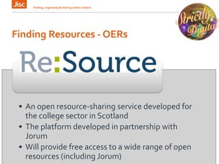 Finding Resources - OERs
Finding, organising & sharing online content 12
• An open resource-sharing service developed for
the college sector in Scotland
• The platform developed in partnership with
Jorum
• Will provide free access to a wide range of open
resources (including Jorum)
 