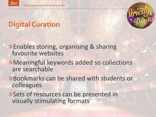 Digital Curation
»Enables storing, organising & sharing
favourite websites
»Meaningful keywords added so collections
are searchable
»Bookmarks can be shared with students or
colleagues
»Sets of resources can be presented in
visually stimulating formats
Finding, organising & sharing online content 17
 