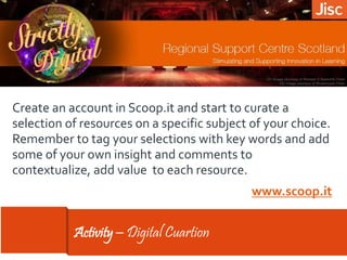 Activity – Digital Cuartion
Create an account in Scoop.it and start to curate a
selection of resources on a specific subject of your choice.
Remember to tag your selections with key words and add
some of your own insight and comments to
contextualize, add value to each resource.
www.scoop.it
 