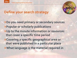 Define your search strategy
»Do you need primary or secondary sources
»Popular or scholarly publications
»Up to the minute information or resources
that cover a specific time period
»Covering a specific geographical area or
that were published in a particular place
»What language is the material required in
Finding, organising & sharing online content 4
 