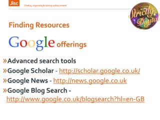 Finding Resources
Finding, organising & sharing online content 6
Googleofferings
»Advanced search tools
»Google Scholar - http://scholar.google.co.uk/
»Google News - http://news.google.co.uk
»Google Blog Search -
http://www.google.co.uk/blogsearch?hl=en-GB
 