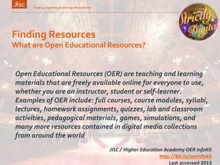 Finding Resources
Finding, organising & sharing online content 9
What are Open Educational Resources?
Open Educational Resources (OER) are teaching and learning
materials that are freely available online for everyone to use,
whether you are an instructor, student or self-learner.
Examples of OER include: full courses, course modules, syllabi,
lectures, homework assignments, quizzes, lab and classroom
activities, pedagogical materials, games, simulations, and
many more resources contained in digital media collections
from around the world
JISC / Higher Education Academy OER infoKit
http://bit.ly/oerinfokit
Last accessed 2013
 