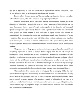 they get an opportunity to clear their doubts and to highlight their specific view points. The 
various actions are taken up according to an appropriate time schedule. 
Dressel defines the term seminar as, “the structured group discussion that may proceed or 
follow a formal lecture, often in the form of an essay or paper presentation.” 
Seminars dealing with special topics have actually been around for decades and are an 
older form of information exchanges that have seen quite a resurgence of interest in the past ten 
years. Seminars are simply a group of people coming together for the discussion and learning of 
specific techniques and topics. Usually there are several keynote speakers within each seminar and 
these speakers are usually experts in there own fields or topics. Several topic reviews are 
scheduled each day throughout the seminar and attendees can usually make their choice of topics 
from among these scheduled events. Many individuals attend seminars each year, some attending 
several times a year. The topics of seminars can be as varied as the groups attending them, but in 
particular, there has been a rise of internet facilities over the past five years, due to the interest in 
this field. 
The primary aim of the proposed seminar series to encourage dialogue between different 
disciplinary approaches in order to promote further enquiry into the uses of nostalgia in 
contemporary culture, and especially its links to technology. We will draw on perspectives from 
disciplines including marketing, consumer research, literary studies, history and media and cultural 
studies and thus establish an international network of academics in order to encourage future 
research collaboration. We also aim to stimulate interchange with those working in heritage 
industries, publishing and commercial marketing, particularly within Glasgow, where urban 
regeneration is producing both technological achievement and new forms of nostalgic identity. 
The overall aim of the seminar series is to help, develop an emerging field at the inter 
section of multi-disciplinary understandings of culture and education. It will build on the existing 
body of work on education and culture, but its aim is explore and develop new perspectives in this 
area. A properly organized seminar offers attendees a wealth of information in one place in a 
condensed period of time. Seminars often feature several speakers, each one providing information 
from a different angle or perspective. People who attend seminars learn new ideas and skills to 
help them improve their knowledge. 
 